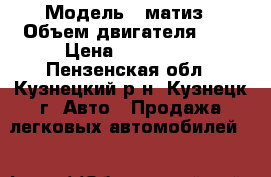  › Модель ­ матиз › Объем двигателя ­ 8 › Цена ­ 140 000 - Пензенская обл., Кузнецкий р-н, Кузнецк г. Авто » Продажа легковых автомобилей   